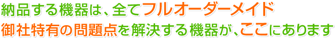 納品する機器は、全てフルオーダーメイド 御社特有の問題点を解決する機器がここにあります